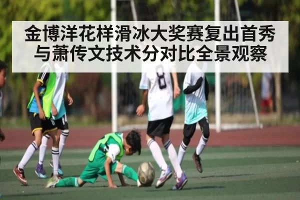 金博洋花样滑冰大奖赛复出首秀与萧传文技术分对比全景观察